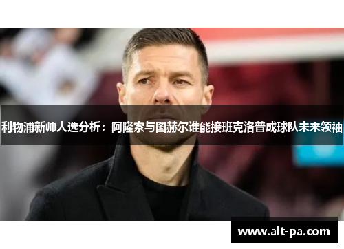 利物浦新帅人选分析：阿隆索与图赫尔谁能接班克洛普成球队未来领袖