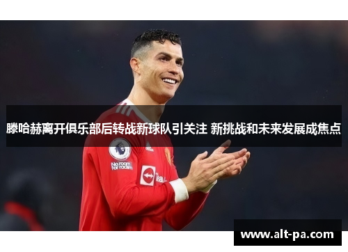 滕哈赫离开俱乐部后转战新球队引关注 新挑战和未来发展成焦点