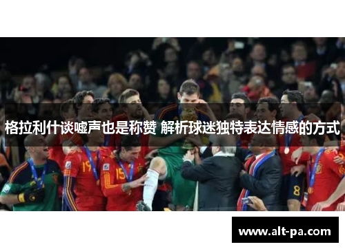 格拉利什谈嘘声也是称赞 解析球迷独特表达情感的方式 格拉利什谈嘘声也是称赞 解析球迷独特表达情感的方式