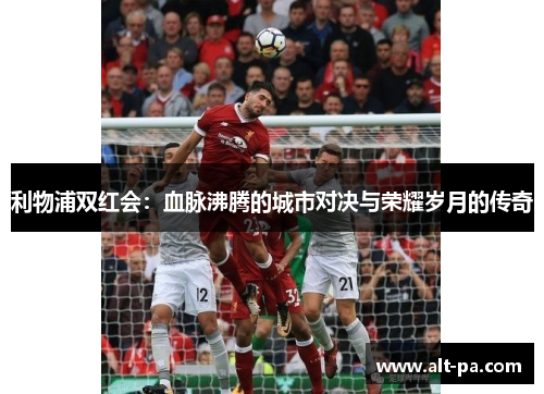 利物浦双红会：血脉沸腾的城市对决与荣耀岁月的传奇