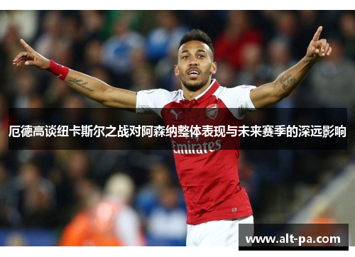 厄德高谈纽卡斯尔之战对阿森纳整体表现与未来赛季的深远影响