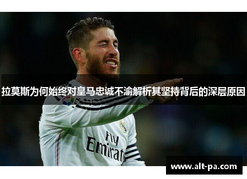 拉莫斯为何始终对皇马忠诚不渝解析其坚持背后的深层原因