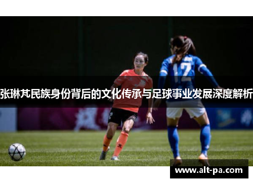 张琳芃民族身份背后的文化传承与足球事业发展深度解析