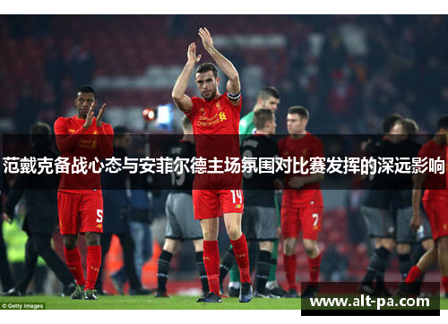 范戴克备战心态与安菲尔德主场氛围对比赛发挥的深远影响
