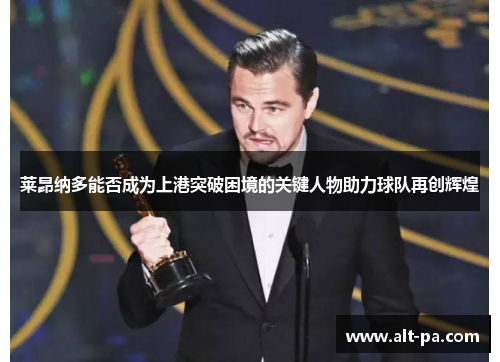 莱昂纳多能否成为上港突破困境的关键人物助力球队再创辉煌