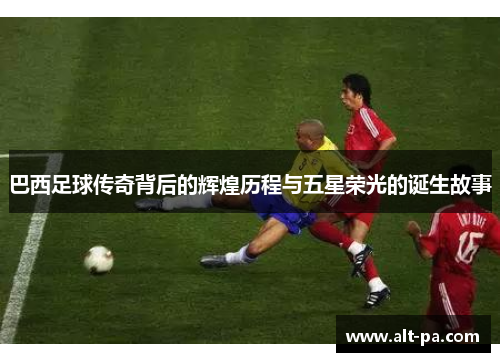 巴西足球传奇背后的辉煌历程与五星荣光的诞生故事