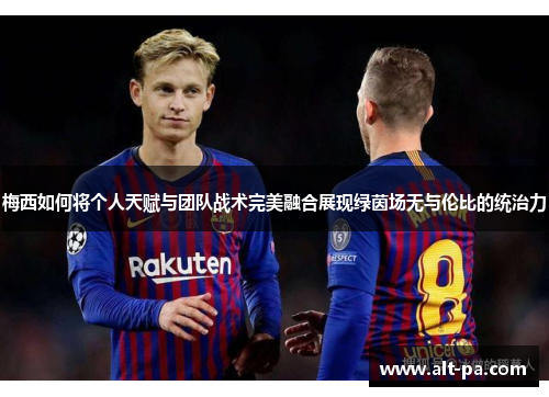 梅西如何将个人天赋与团队战术完美融合展现绿茵场无与伦比的统治力