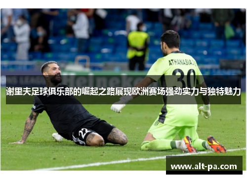 谢里夫足球俱乐部的崛起之路展现欧洲赛场强劲实力与独特魅力