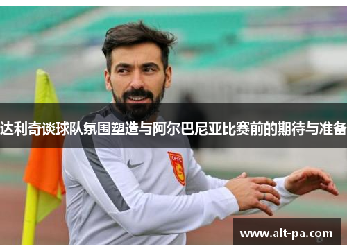 达利奇谈球队氛围塑造与阿尔巴尼亚比赛前的期待与准备