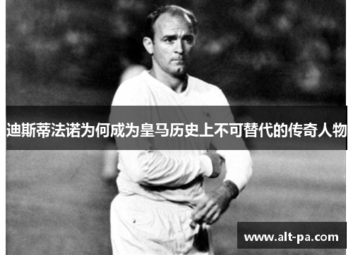 迪斯蒂法诺为何成为皇马历史上不可替代的传奇人物