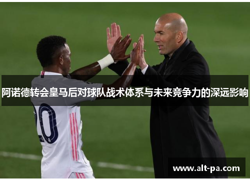 阿诺德转会皇马后对球队战术体系与未来竞争力的深远影响