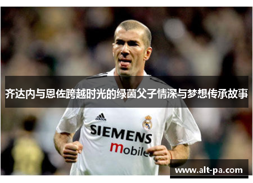 齐达内与恩佐跨越时光的绿茵父子情深与梦想传承故事