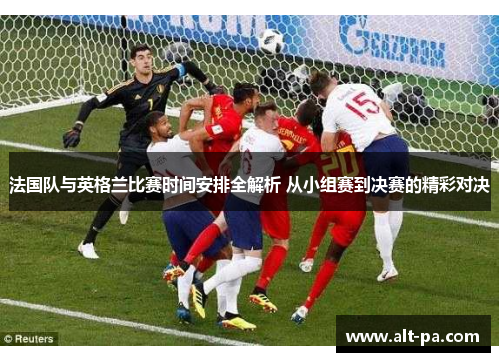 法国队与英格兰比赛时间安排全解析 从小组赛到决赛的精彩对决 法国队与英格兰比赛时间安排全解析 从小组赛到决赛的精彩对决