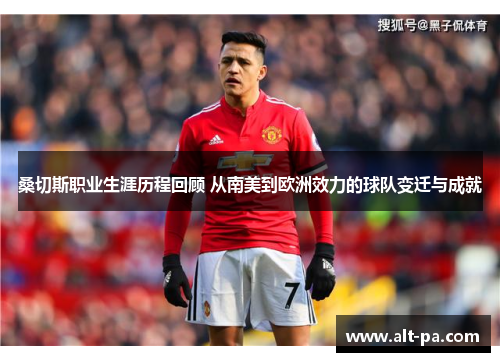 桑切斯职业生涯历程回顾 从南美到欧洲效力的球队变迁与成就