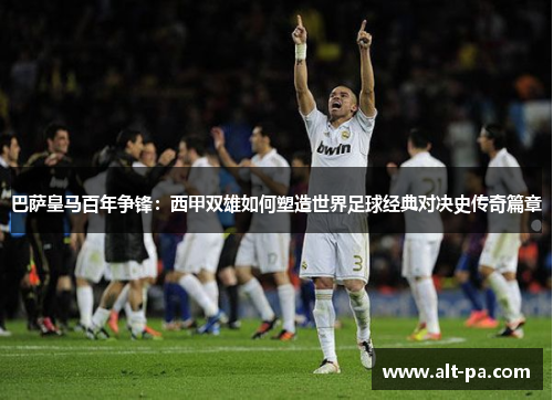 巴萨皇马百年争锋：西甲双雄如何塑造世界足球经典对决史传奇篇章