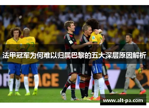 法甲冠军为何难以归属巴黎的五大深层原因解析