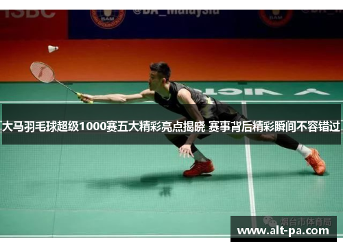 大马羽毛球超级1000赛五大精彩亮点揭晓 赛事背后精彩瞬间不容错过