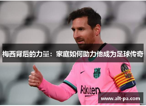 梅西背后的力量:家庭如何助力他成为足球传奇 梅西背后的力量:家庭如何助力他成为足球传奇