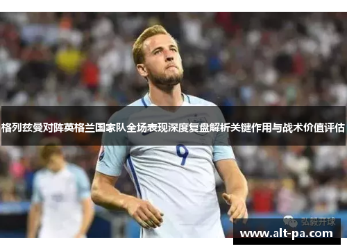 格列兹曼对阵英格兰国家队全场表现深度复盘解析关键作用与战术价值评估 格列兹曼对阵英格兰国家队全场表现深度复盘解析关键作用与战术价值评估
