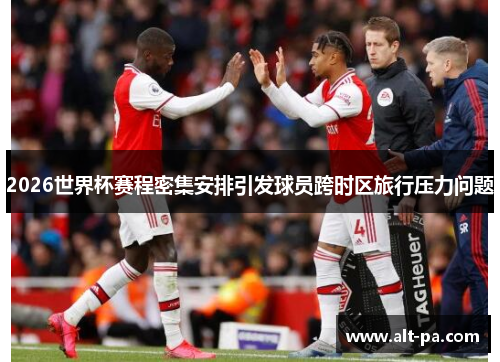 2026世界杯赛程密集安排引发球员跨时区旅行压力问题