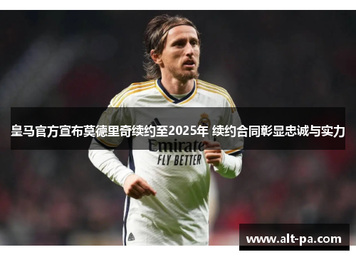 皇马官方宣布莫德里奇续约至2025年 续约合同彰显忠诚与实力