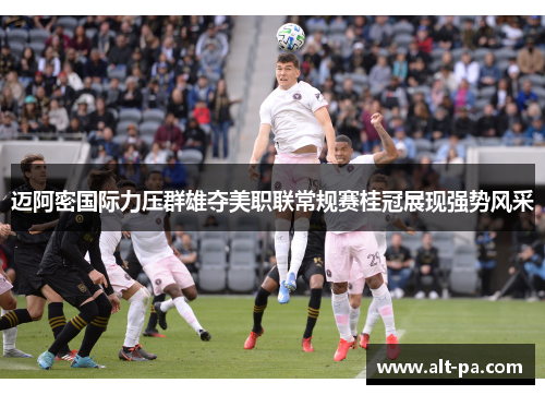 迈阿密国际力压群雄夺美职联常规赛桂冠展现强势风采