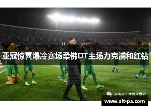 亚冠惊喜爆冷赛场柔佛DT主场力克浦和红钻 亚冠惊喜爆冷赛场柔佛DT主场力克浦和红钻