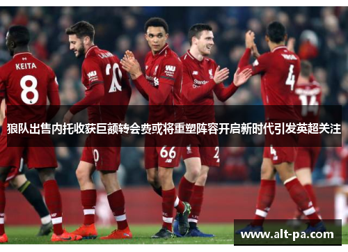 狼队出售内托收获巨额转会费或将重塑阵容开启新时代引发英超关注