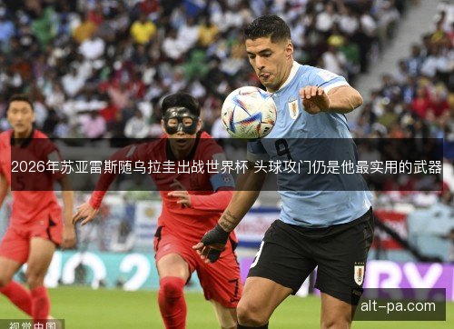 2026年苏亚雷斯随乌拉圭出战世界杯 头球攻门仍是他最实用的武器